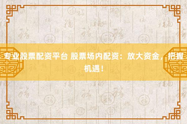专业股票配资平台 股票场内配资：放大资金，把握机遇！