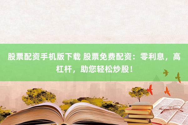 股票配资手机版下载 股票免费配资：零利息，高杠杆，助您轻松炒股！