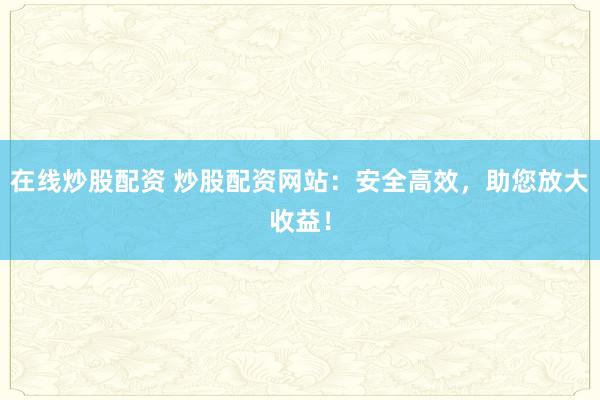 在线炒股配资 炒股配资网站：安全高效，助您放大收益！