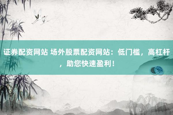 证券配资网站 场外股票配资网站：低门槛，高杠杆，助您快速盈利！