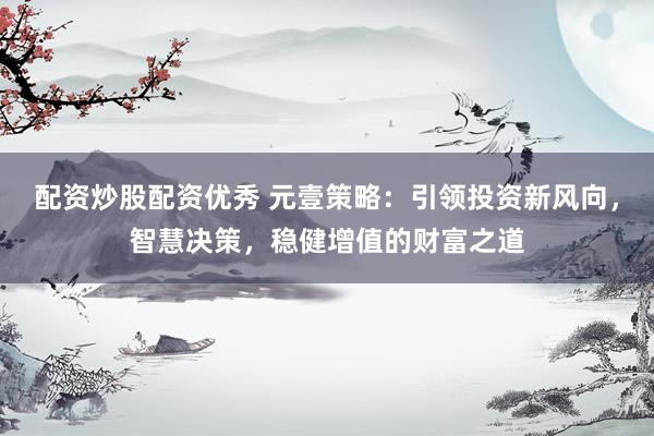 配资炒股配资优秀 元壹策略：引领投资新风向，智慧决策，稳健增值的财富之道