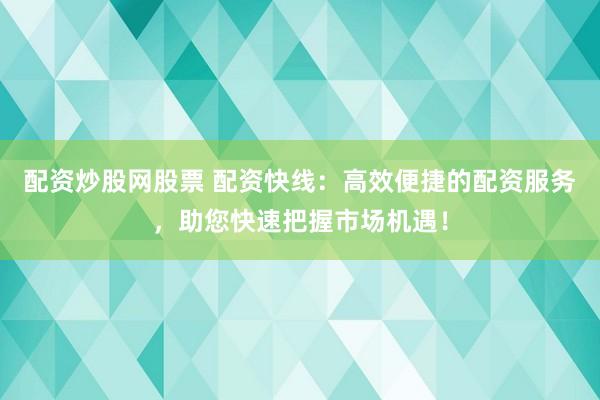 配资炒股网股票 配资快线：高效便捷的配资服务，助您快速把握市场机遇！