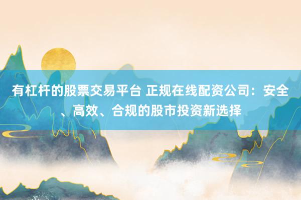 有杠杆的股票交易平台 正规在线配资公司：安全、高效、合规的股市投资新选择