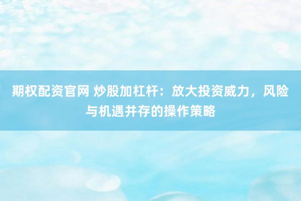 期权配资官网 炒股加杠杆：放大投资威力，风险与机遇并存的操作策略