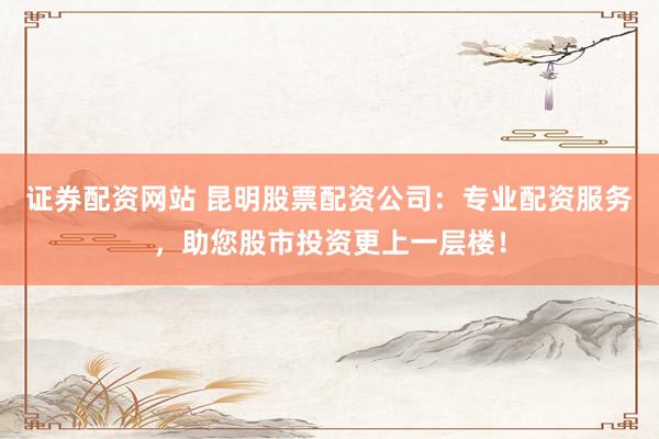 证券配资网站 昆明股票配资公司：专业配资服务，助您股市投资更上一层楼！