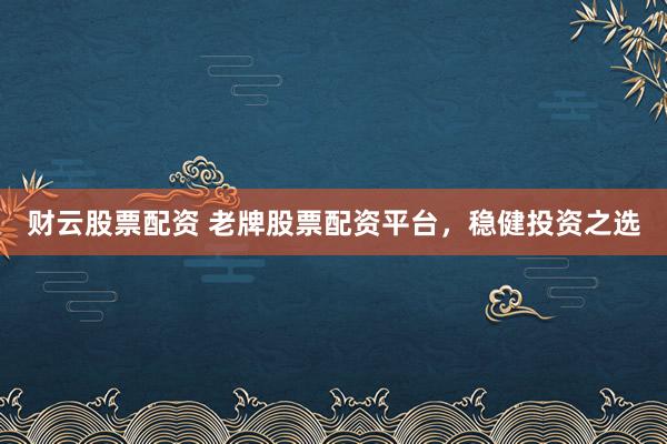 财云股票配资 老牌股票配资平台，稳健投资之选