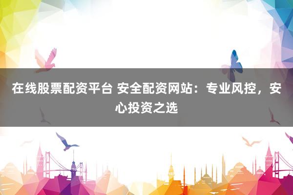 在线股票配资平台 安全配资网站：专业风控，安心投资之选