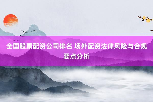 全国股票配资公司排名 场外配资法律风险与合规要点分析