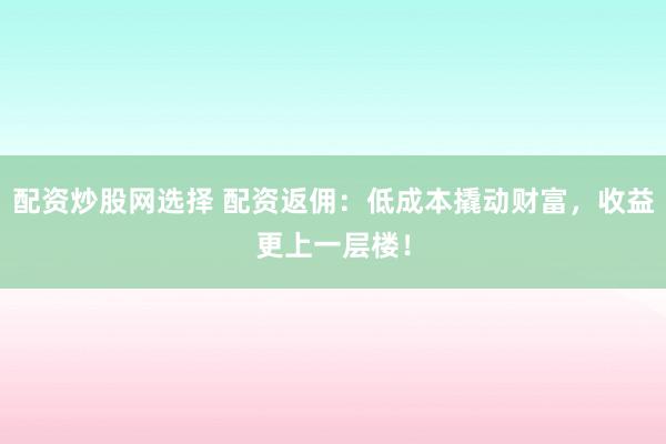 配资炒股网选择 配资返佣：低成本撬动财富，收益更上一层楼！
