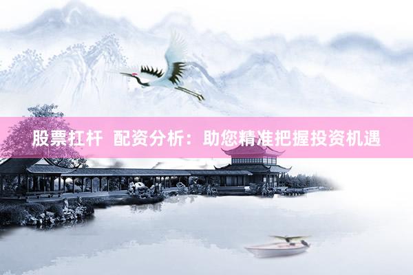 股票扛杆  配资分析：助您精准把握投资机遇