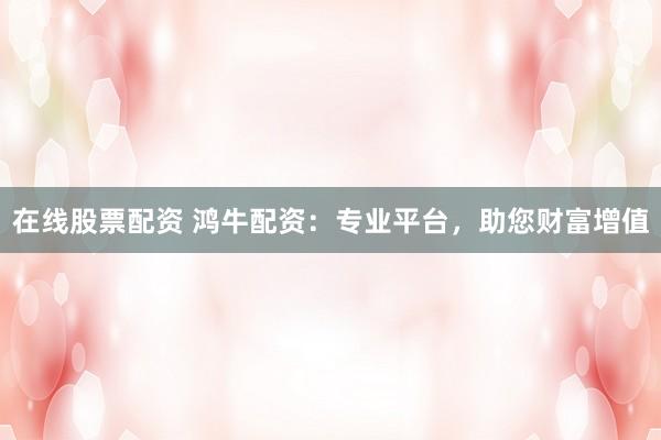 在线股票配资 鸿牛配资：专业平台，助您财富增值