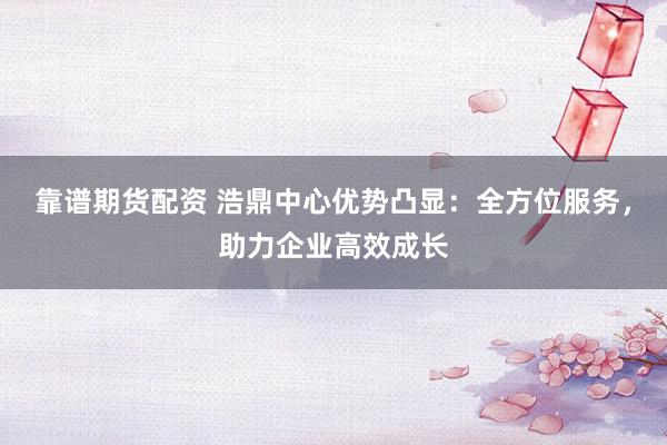 靠谱期货配资 浩鼎中心优势凸显：全方位服务，助力企业高效成长