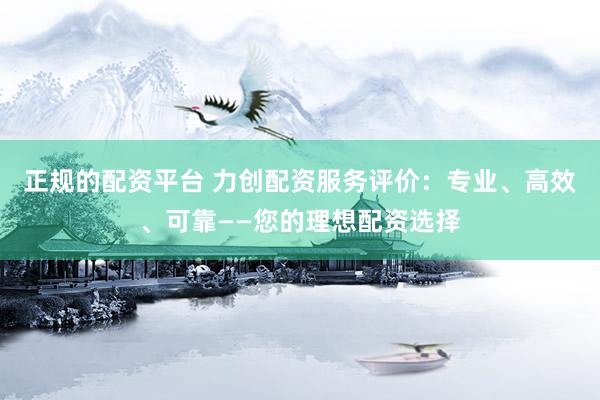 正规的配资平台 力创配资服务评价：专业、高效、可靠——您的理想配资选择