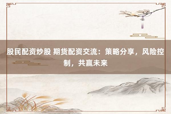 股民配资炒股 期货配资交流：策略分享，风险控制，共赢未来