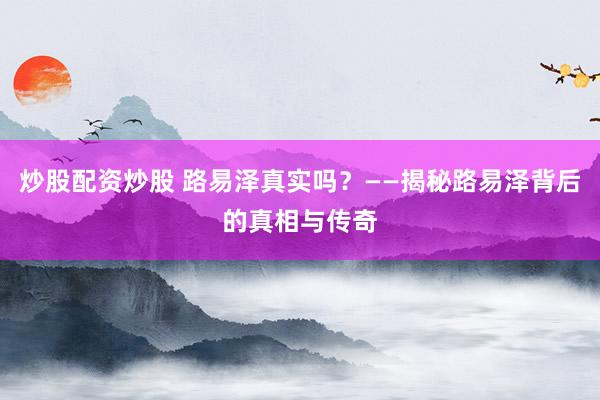 炒股配资炒股 路易泽真实吗？——揭秘路易泽背后的真相与传奇