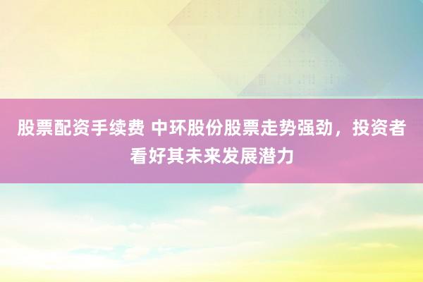 股票配资手续费 中环股份股票走势强劲，投资者看好其未来发展潜力