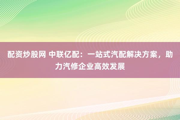 配资炒股网 中联亿配：一站式汽配解决方案，助力汽修企业高效发展