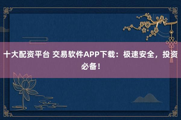 十大配资平台 交易软件APP下载:极速安全,投资必备!