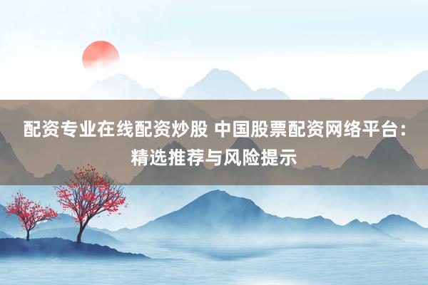 配资专业在线配资炒股 中国股票配资网络平台：精选推荐与风险提示