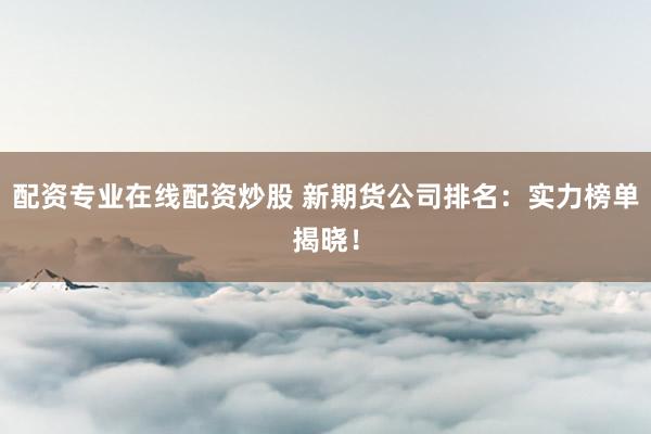 配资专业在线配资炒股 新期货公司排名：实力榜单揭晓！