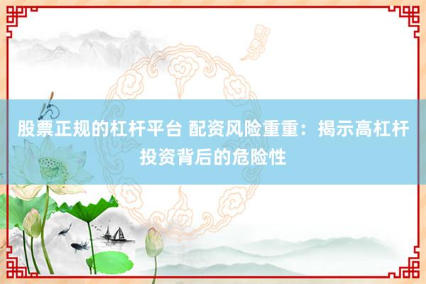 股票正规的杠杆平台 配资风险重重:揭示高杠杆投资背后的危险性