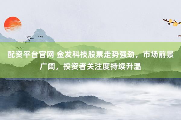 配资平台官网 金发科技股票走势强劲,市场前景广阔,投资者关注度持续升温