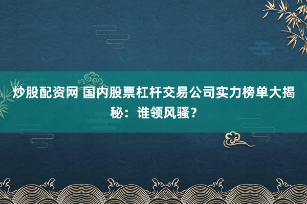 炒股配资网 国内股票杠杆交易公司实力榜单大揭秘：谁领风骚？