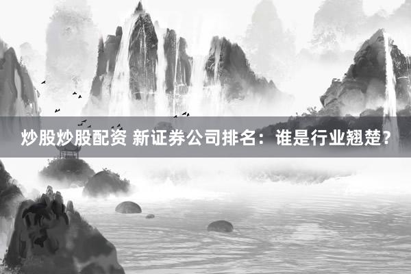 炒股炒股配资 新证券公司排名：谁是行业翘楚？