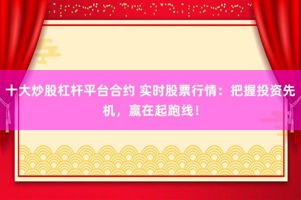十大炒股杠杆平台合约 实时股票行情:把握投资先机,赢在起跑线!