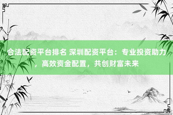 合法配资平台排名 深圳配资平台:专业投资助力,高效资金配置,共创财富未来