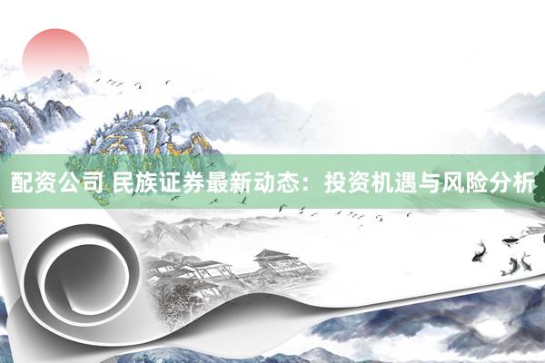 配资公司 民族证券最新动态:投资机遇与风险分析
