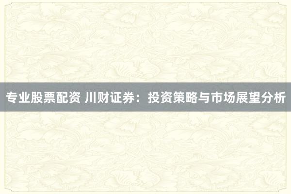 专业股票配资 川财证券:投资策略与市场展望分析