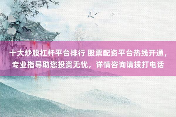 十大炒股杠杆平台排行 股票配资平台热线开通，专业指导助您投资无忧，详情咨询请拨打电话