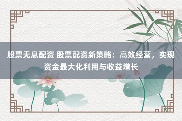 股票无息配资 股票配资新策略：高效经营，实现资金最大化利用与收益增长
