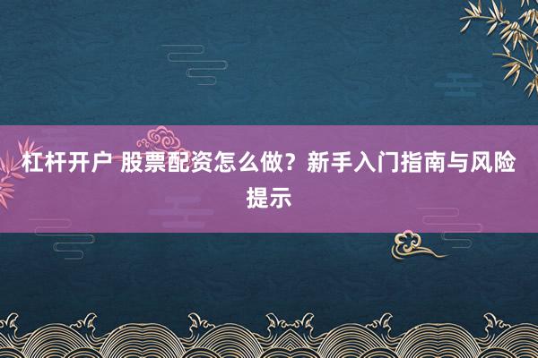杠杆开户 股票配资怎么做？新手入门指南与风险提示