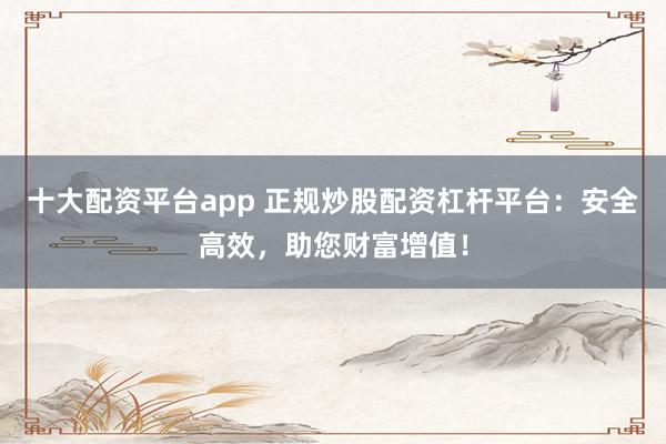 十大配资平台app 正规炒股配资杠杆平台：安全高效，助您财富增值！