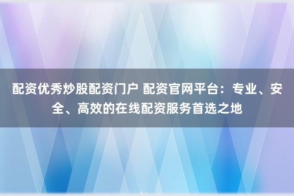配资优秀炒股配资门户 配资官网平台：专业、安全、高效的在线配资服务首选之地