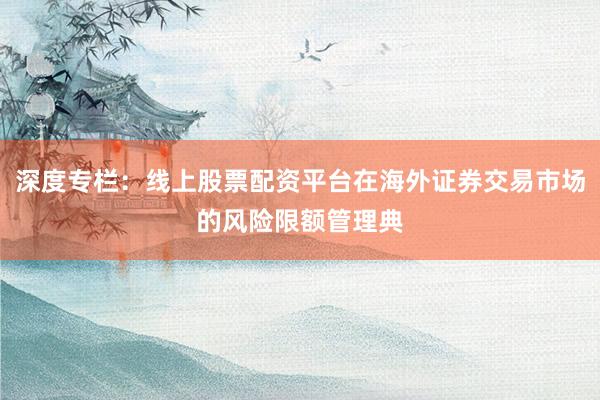 深度专栏：线上股票配资平台在海外证券交易市场的风险限额管理典
