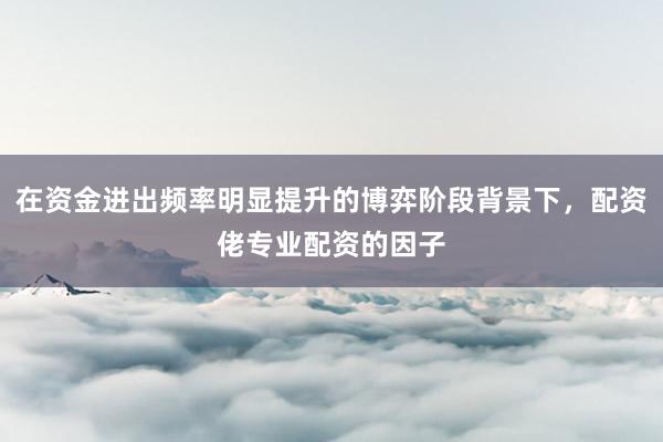 在资金进出频率明显提升的博弈阶段背景下,配资佬专业配资的因子