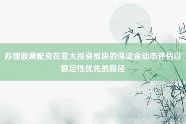 办理股票配资在亚太投资板块的保证金动态评估以稳定性优先的路径