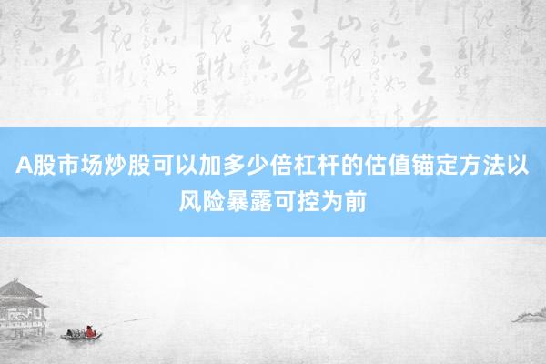 A股市场炒股可以加多少倍杠杆的估值锚定方法以风险暴露可控为前