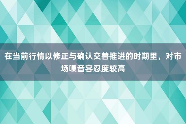 在当前行情以修正与确认交替推进的时期里，对市场噪音容忍度较高