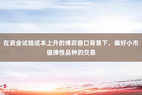 在资金试错成本上升的博弈窗口背景下，偏好小市值弹性品种的交易