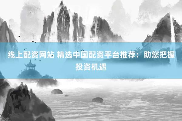 线上配资网站 精选中国配资平台推荐:助您把握投资机遇