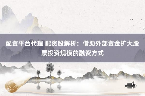 配资平台代理 配资股解析:借助外部资金扩大股票投资规模的融资方式