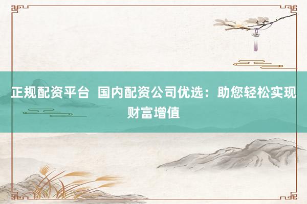 正规配资平台 国内配资公司优选:助您轻松实现财富增值