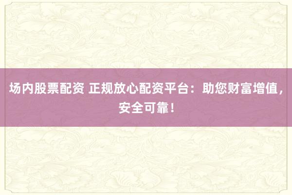 场内股票配资 正规放心配资平台:助您财富增值,安全可靠!
