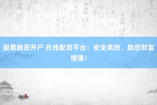 股票融资开户 在线配资平台:安全高效,助您财富增值!