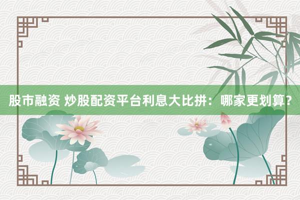 股市融资 炒股配资平台利息大比拼:哪家更划算?