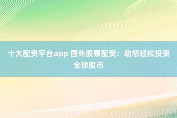 十大配资平台app 国外股票配资：助您轻松投资全球股市